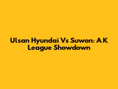 Ulsan Hyundai Vs Suwon: A K League Showdown