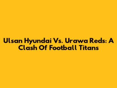 Ulsan Hyundai Vs. Urawa Reds: A Clash Of Football Titans