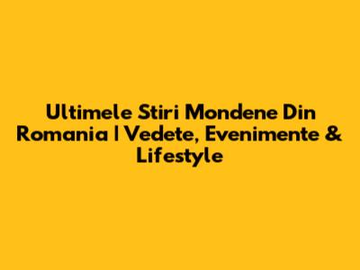 Ultimele Stiri Mondene Din Romania | Vedete, Evenimente & Lifestyle