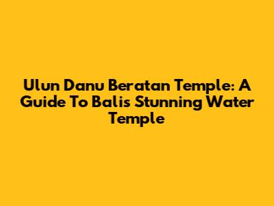 Ulun Danu Beratan Temple: A Guide To Bali's Stunning Water Temple