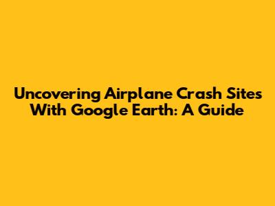 Uncovering Airplane Crash Sites With Google Earth: A Guide