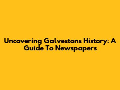 Uncovering Galveston's History: A Guide To Newspapers