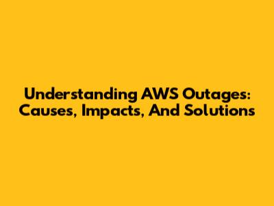 Understanding AWS Outages: Causes, Impacts, And Solutions