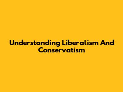 Understanding Liberalism And Conservatism