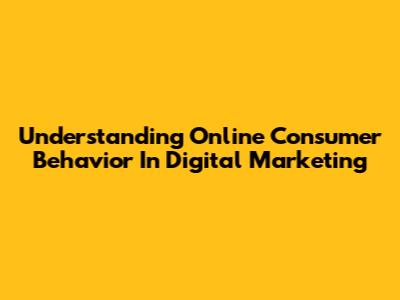 Understanding Online Consumer Behavior In Digital Marketing