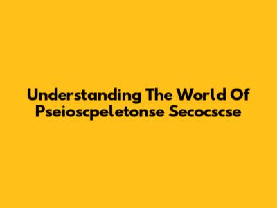 Understanding The World Of Pseioscpeletonse Secocscse