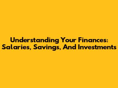 Understanding Your Finances: Salaries, Savings, And Investments