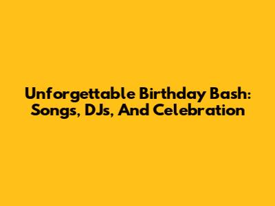 Unforgettable Birthday Bash: Songs, DJs, And Celebration