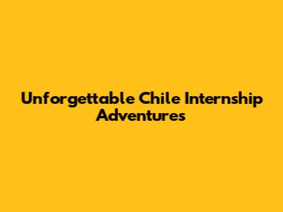 Unforgettable Chile Internship Adventures