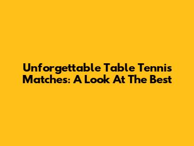 Unforgettable Table Tennis Matches: A Look At The Best