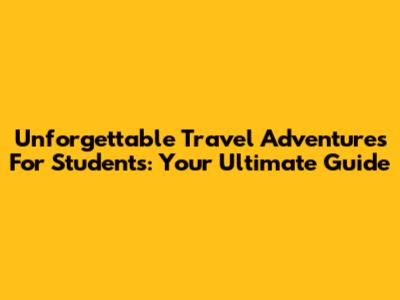 Unforgettable Travel Adventures For Students: Your Ultimate Guide