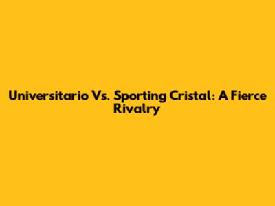 Universitario Vs. Sporting Cristal: A Fierce Rivalry