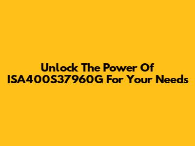 Unlock The Power Of ISA400S37960G For Your Needs
