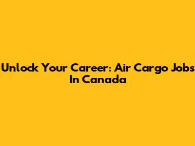 Unlock Your Career: Air Cargo Jobs In Canada