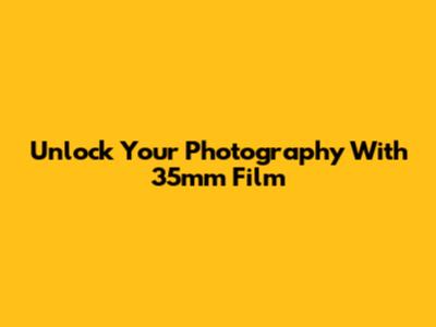 Unlock Your Photography With 35mm Film