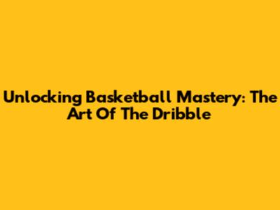 Unlocking Basketball Mastery: The Art Of The Dribble