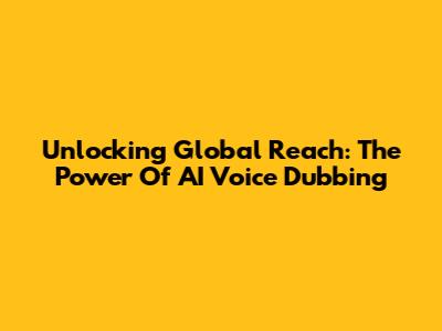Unlocking Global Reach: The Power Of AI Voice Dubbing