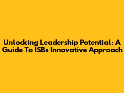 Unlocking Leadership Potential: A Guide To ISB's Innovative Approach