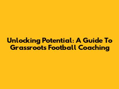 Unlocking Potential: A Guide To Grassroots Football Coaching