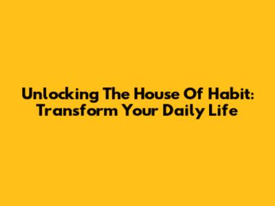 Unlocking The House Of Habit: Transform Your Daily Life