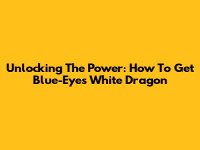 Unlocking The Power: How To Get Blue-Eyes White Dragon