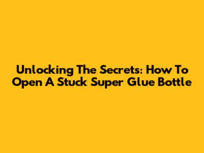Unlocking The Secrets: How To Open A Stuck Super Glue Bottle