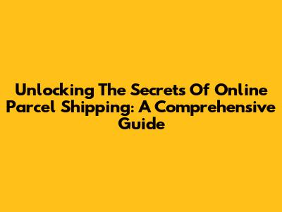 Unlocking The Secrets Of Online Parcel Shipping: A Comprehensive Guide