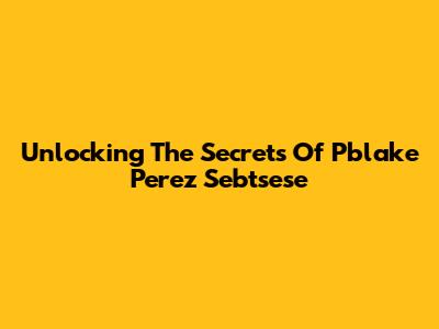 Unlocking The Secrets Of Pblake Perez Sebtsese