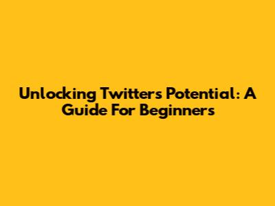 Unlocking Twitter's Potential: A Guide For Beginners