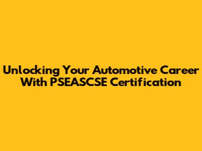 Unlocking Your Automotive Career With PSEASCSE Certification