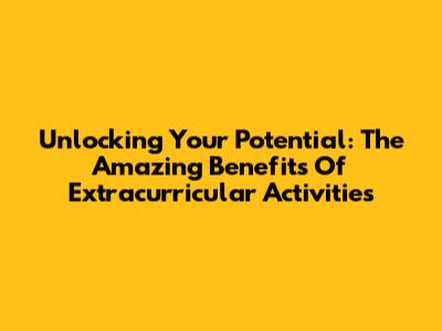 Unlocking Your Potential: The Amazing Benefits Of Extracurricular Activities