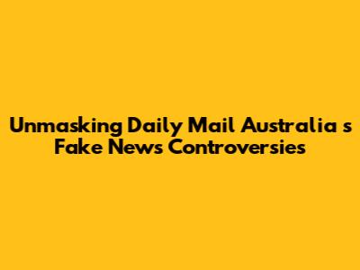 Unmasking *Daily Mail Australia*'s Fake News Controversies