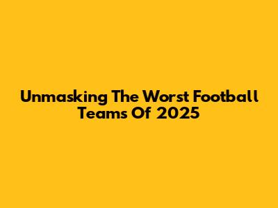 Unmasking The Worst Football Teams Of 2025