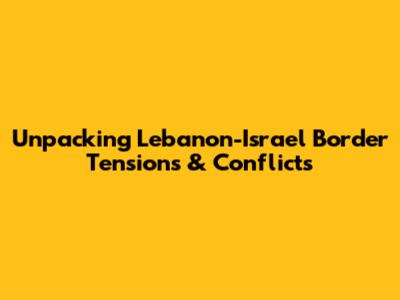 Unpacking Lebanon-Israel Border Tensions & Conflicts
