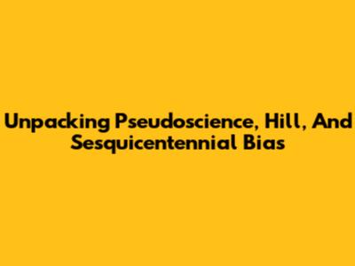 Unpacking Pseudoscience, Hill, And Sesquicentennial Bias