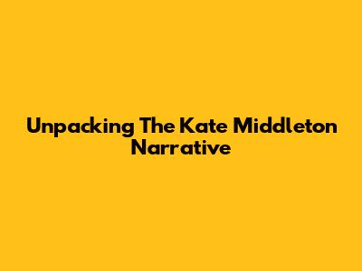 Unpacking The Kate Middleton Narrative