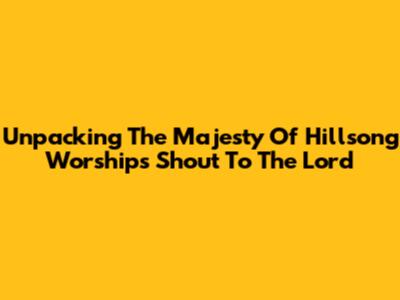 Unpacking The Majesty Of Hillsong Worship's 'Shout To The Lord'