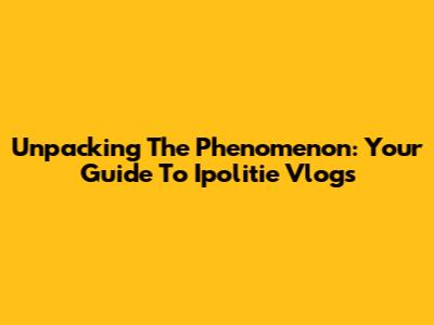 Unpacking The Phenomenon: Your Guide To Ipolitie Vlogs