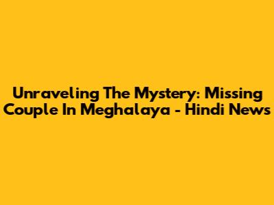 Unraveling The Mystery: Missing Couple In Meghalaya - Hindi News