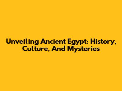 Unveiling Ancient Egypt: History, Culture, And Mysteries