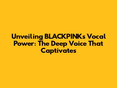 Unveiling BLACKPINK's Vocal Power: The Deep Voice That Captivates