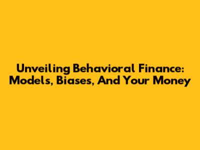 Unveiling Behavioral Finance: Models, Biases, And Your Money
