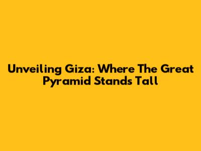 Unveiling Giza: Where The Great Pyramid Stands Tall