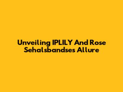 Unveiling IPLILY And Rose Sehalsbandse's Allure