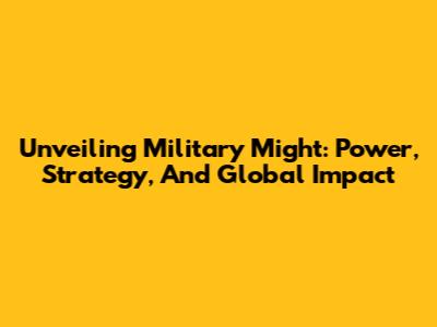 Unveiling Military Might: Power, Strategy, And Global Impact