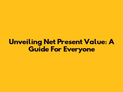 Unveiling Net Present Value: A Guide For Everyone