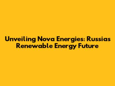 Unveiling Nova Energies: Russia's Renewable Energy Future