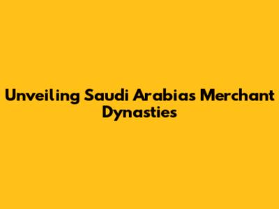Unveiling Saudi Arabia's Merchant Dynasties
