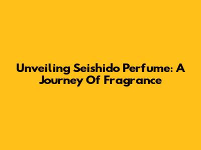 Unveiling Seishido Perfume: A Journey Of Fragrance