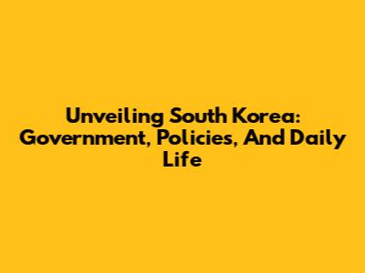 Unveiling South Korea: Government, Policies, And Daily Life